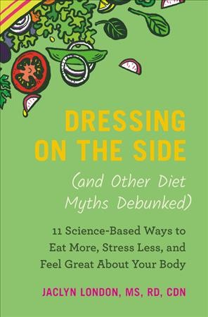 Dressing on the side (and other diet myths debunked) : 11 science-based ways to eat more, stress less, and feel great about your body / Jaclyn London ,MS, RD, CDN.
